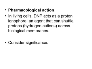 • Pharmacological action
• In living cells, DNP acts as a proton
ionophore, an agent that can shuttle
protons (hydrogen cations) across
biological membranes.
• Consider significance.

 