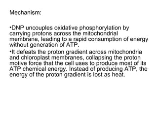 Mechanism:
•DNP uncouples oxidative phosphorylation by
carrying protons across the mitochondrial
membrane, leading to a rapid consumption of energy
without generation of ATP.
•It defeats the proton gradient across mitochondria
and chloroplast membranes, collapsing the proton
motive force that the cell uses to produce most of its
ATP chemical energy. Instead of producing ATP, the
energy of the proton gradient is lost as heat.

 