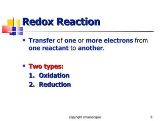 Redox Reaction Transfer  of  one  or  more electrons   from  one reactant   to  another . Two types: 1. Oxidation 2. Reduction copyright cmassengale 