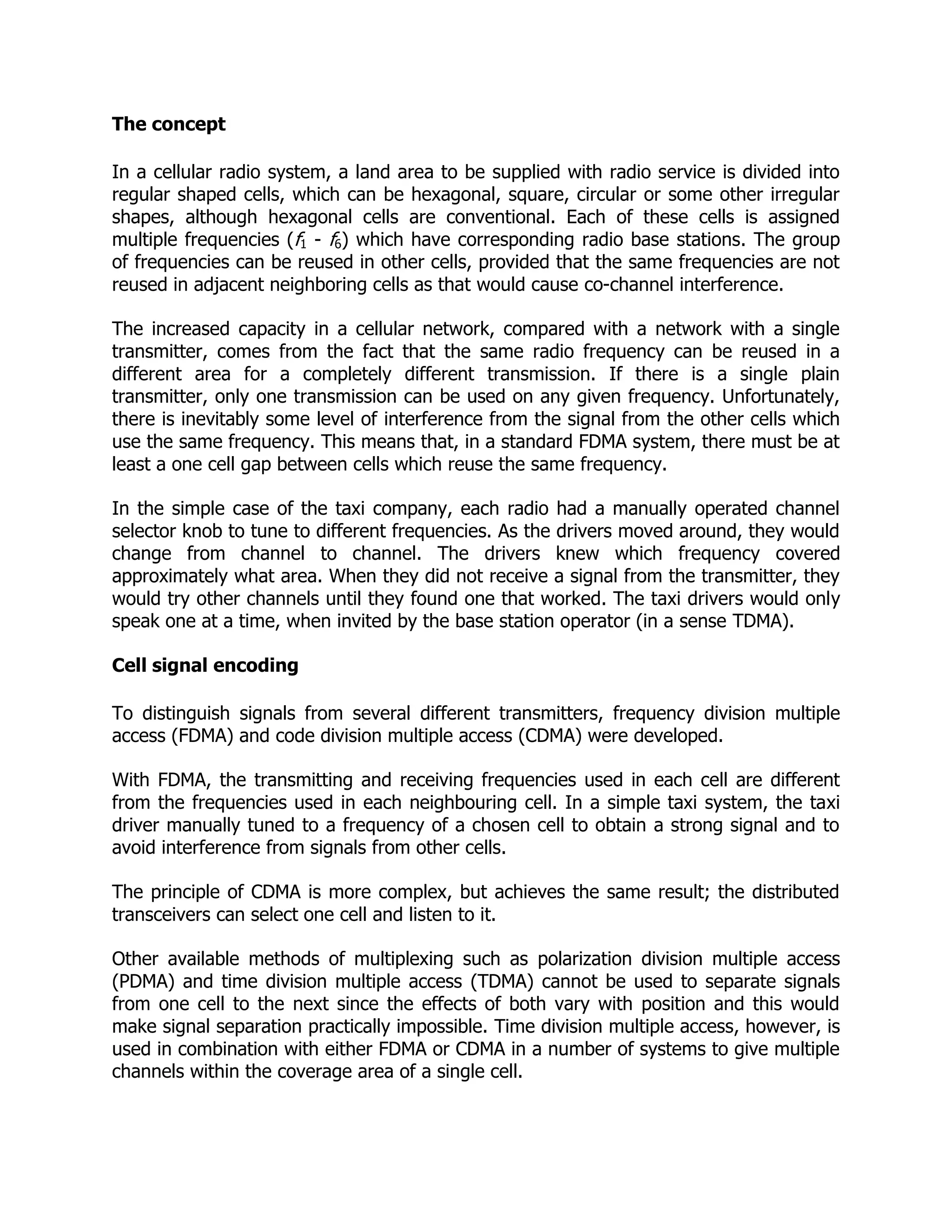 The concept

In a cellular radio system, a land area to be supplied with radio service is divided into
regular shaped cells, which can be hexagonal, square, circular or some other irregular
shapes, although hexagonal cells are conventional. Each of these cells is assigned
multiple frequencies (f1 - f6) which have corresponding radio base stations. The group
of frequencies can be reused in other cells, provided that the same frequencies are not
reused in adjacent neighboring cells as that would cause co-channel interference.

The increased capacity in a cellular network, compared with a network with a single
transmitter, comes from the fact that the same radio frequency can be reused in a
different area for a completely different transmission. If there is a single plain
transmitter, only one transmission can be used on any given frequency. Unfortunately,
there is inevitably some level of interference from the signal from the other cells which
use the same frequency. This means that, in a standard FDMA system, there must be at
least a one cell gap between cells which reuse the same frequency.

In the simple case of the taxi company, each radio had a manually operated channel
selector knob to tune to different frequencies. As the drivers moved around, they would
change from channel to channel. The drivers knew which frequency covered
approximately what area. When they did not receive a signal from the transmitter, they
would try other channels until they found one that worked. The taxi drivers would only
speak one at a time, when invited by the base station operator (in a sense TDMA).

Cell signal encoding

To distinguish signals from several different transmitters, frequency division multiple
access (FDMA) and code division multiple access (CDMA) were developed.

With FDMA, the transmitting and receiving frequencies used in each cell are different
from the frequencies used in each neighbouring cell. In a simple taxi system, the taxi
driver manually tuned to a frequency of a chosen cell to obtain a strong signal and to
avoid interference from signals from other cells.

The principle of CDMA is more complex, but achieves the same result; the distributed
transceivers can select one cell and listen to it.

Other available methods of multiplexing such as polarization division multiple access
(PDMA) and time division multiple access (TDMA) cannot be used to separate signals
from one cell to the next since the effects of both vary with position and this would
make signal separation practically impossible. Time division multiple access, however, is
used in combination with either FDMA or CDMA in a number of systems to give multiple
channels within the coverage area of a single cell.
 