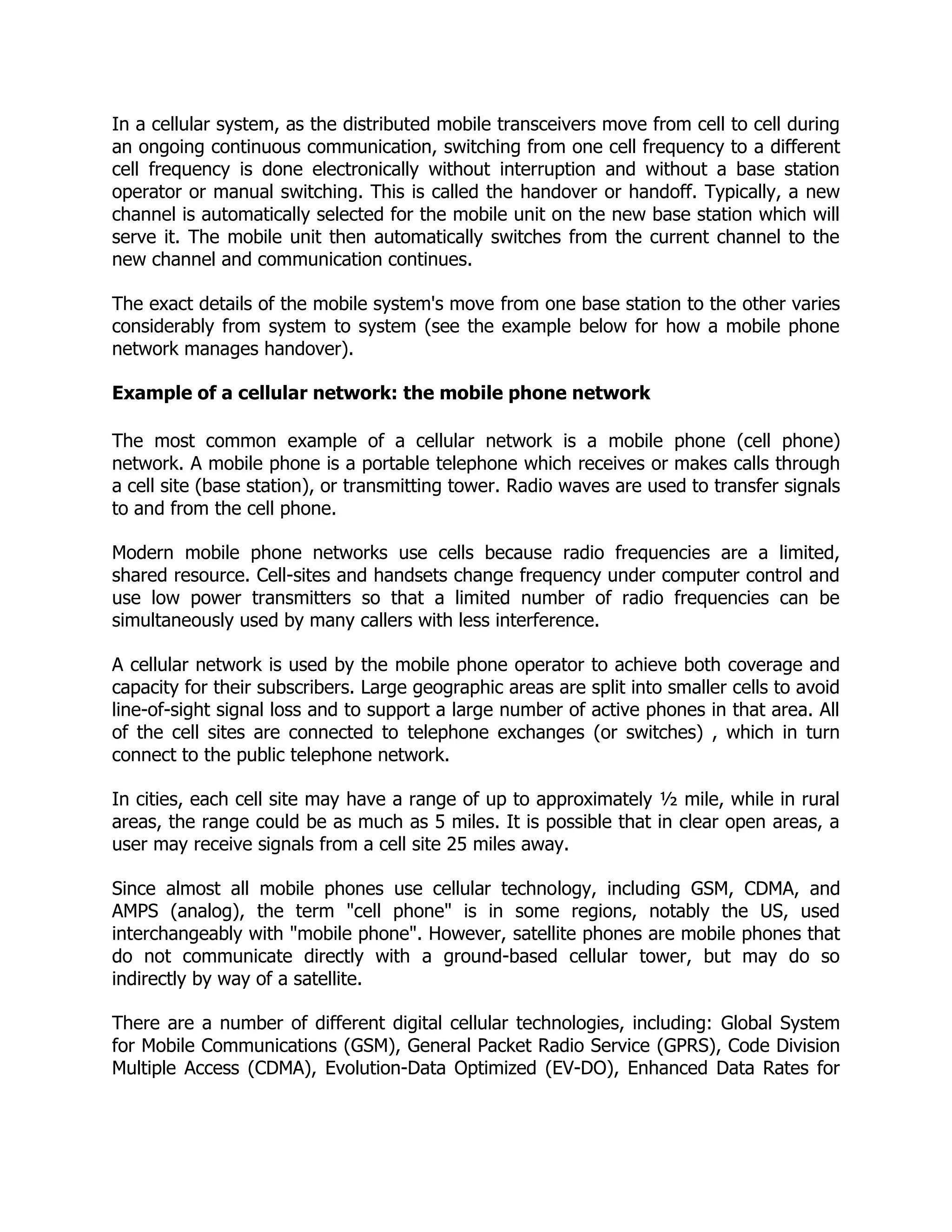 In a cellular system, as the distributed mobile transceivers move from cell to cell during
an ongoing continuous communication, switching from one cell frequency to a different
cell frequency is done electronically without interruption and without a base station
operator or manual switching. This is called the handover or handoff. Typically, a new
channel is automatically selected for the mobile unit on the new base station which will
serve it. The mobile unit then automatically switches from the current channel to the
new channel and communication continues.

The exact details of the mobile system's move from one base station to the other varies
considerably from system to system (see the example below for how a mobile phone
network manages handover).

Example of a cellular network: the mobile phone network

The most common example of a cellular network is a mobile phone (cell phone)
network. A mobile phone is a portable telephone which receives or makes calls through
a cell site (base station), or transmitting tower. Radio waves are used to transfer signals
to and from the cell phone.

Modern mobile phone networks use cells because radio frequencies are a limited,
shared resource. Cell-sites and handsets change frequency under computer control and
use low power transmitters so that a limited number of radio frequencies can be
simultaneously used by many callers with less interference.

A cellular network is used by the mobile phone operator      to achieve both coverage and
capacity for their subscribers. Large geographic areas are   split into smaller cells to avoid
line-of-sight signal loss and to support a large number of   active phones in that area. All
of the cell sites are connected to telephone exchanges       (or switches) , which in turn
connect to the public telephone network.

In cities, each cell site may have a range of up to approximately ½ mile, while in rural
areas, the range could be as much as 5 miles. It is possible that in clear open areas, a
user may receive signals from a cell site 25 miles away.

Since almost all mobile phones use cellular technology, including GSM, CDMA, and
AMPS (analog), the term "cell phone" is in some regions, notably the US, used
interchangeably with "mobile phone". However, satellite phones are mobile phones that
do not communicate directly with a ground-based cellular tower, but may do so
indirectly by way of a satellite.

There are a number of different digital cellular technologies, including: Global System
for Mobile Communications (GSM), General Packet Radio Service (GPRS), Code Division
Multiple Access (CDMA), Evolution-Data Optimized (EV-DO), Enhanced Data Rates for
 