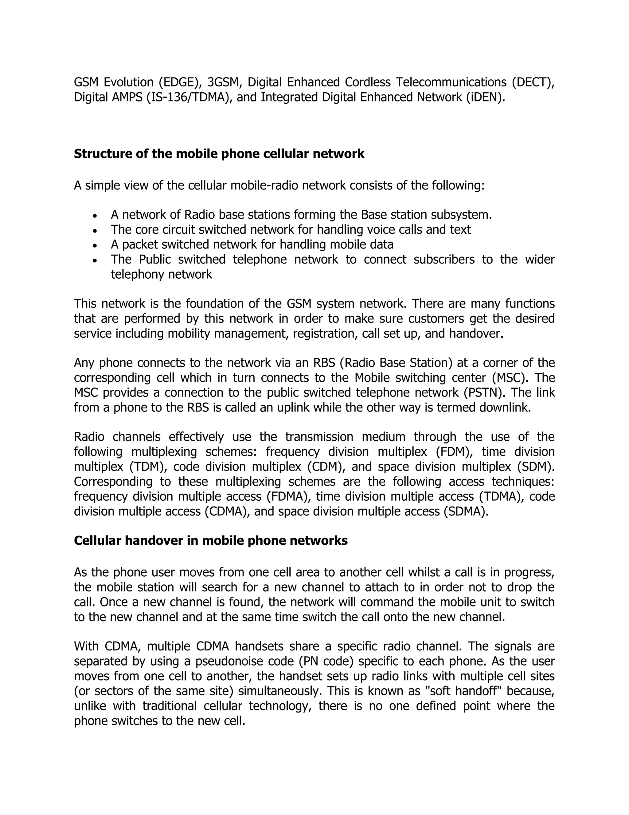 GSM Evolution (EDGE), 3GSM, Digital Enhanced Cordless Telecommunications (DECT),
Digital AMPS (IS-136/TDMA), and Integrated Digital Enhanced Network (iDEN).



Structure of the mobile phone cellular network

A simple view of the cellular mobile-radio network consists of the following:

      A network of Radio base stations forming the Base station subsystem.
      The core circuit switched network for handling voice calls and text
      A packet switched network for handling mobile data
      The Public switched telephone network to connect subscribers to the wider
      telephony network

This network is the foundation of the GSM system network. There are many functions
that are performed by this network in order to make sure customers get the desired
service including mobility management, registration, call set up, and handover.

Any phone connects to the network via an RBS (Radio Base Station) at a corner of the
corresponding cell which in turn connects to the Mobile switching center (MSC). The
MSC provides a connection to the public switched telephone network (PSTN). The link
from a phone to the RBS is called an uplink while the other way is termed downlink.

Radio channels effectively use the transmission medium through the use of the
following multiplexing schemes: frequency division multiplex (FDM), time division
multiplex (TDM), code division multiplex (CDM), and space division multiplex (SDM).
Corresponding to these multiplexing schemes are the following access techniques:
frequency division multiple access (FDMA), time division multiple access (TDMA), code
division multiple access (CDMA), and space division multiple access (SDMA).

Cellular handover in mobile phone networks

As the phone user moves from one cell area to another cell whilst a call is in progress,
the mobile station will search for a new channel to attach to in order not to drop the
call. Once a new channel is found, the network will command the mobile unit to switch
to the new channel and at the same time switch the call onto the new channel.

With CDMA, multiple CDMA handsets share a specific radio channel. The signals are
separated by using a pseudonoise code (PN code) specific to each phone. As the user
moves from one cell to another, the handset sets up radio links with multiple cell sites
(or sectors of the same site) simultaneously. This is known as "soft handoff" because,
unlike with traditional cellular technology, there is no one defined point where the
phone switches to the new cell.
 