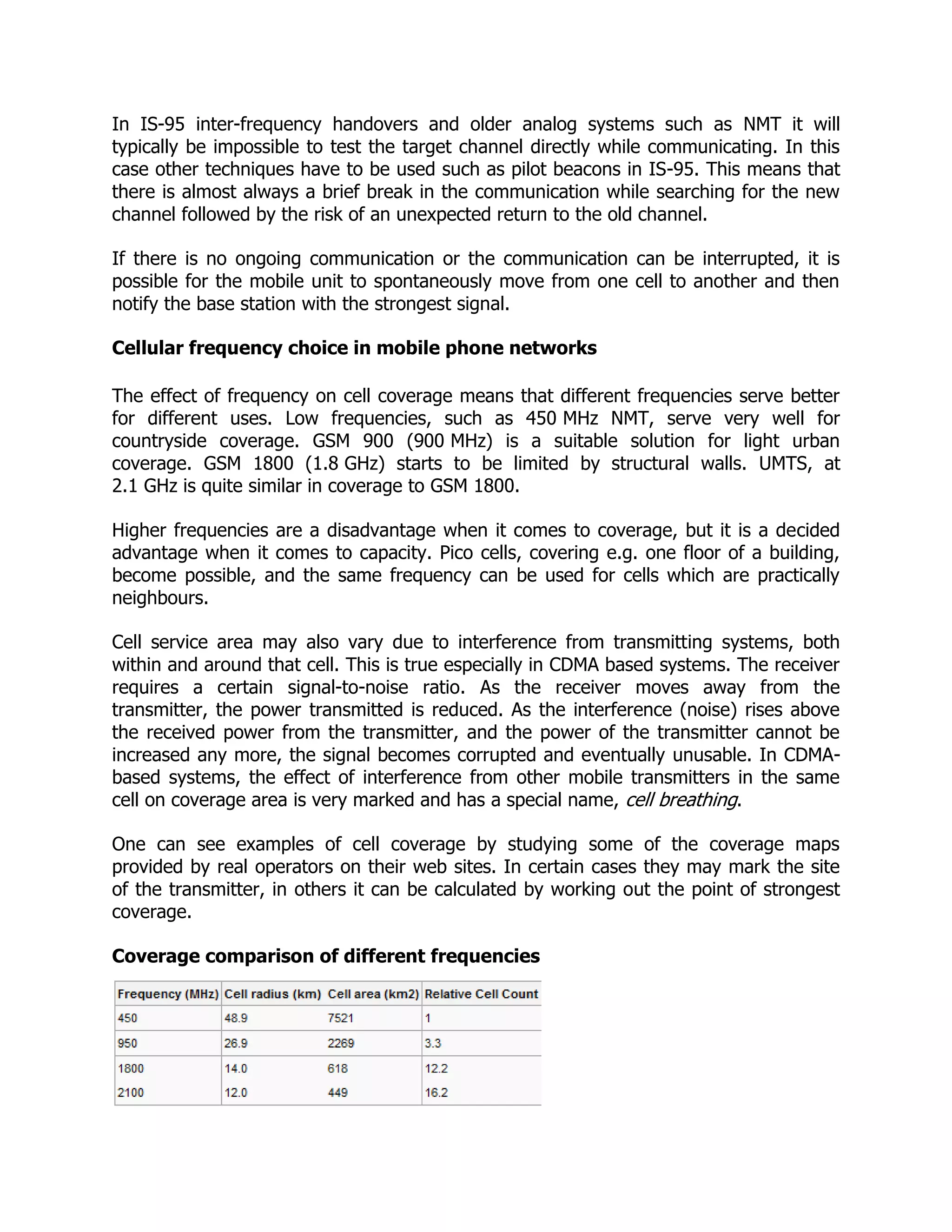 In IS-95 inter-frequency handovers and older analog systems such as NMT it will
typically be impossible to test the target channel directly while communicating. In this
case other techniques have to be used such as pilot beacons in IS-95. This means that
there is almost always a brief break in the communication while searching for the new
channel followed by the risk of an unexpected return to the old channel.

If there is no ongoing communication or the communication can be interrupted, it is
possible for the mobile unit to spontaneously move from one cell to another and then
notify the base station with the strongest signal.

Cellular frequency choice in mobile phone networks

The effect of frequency on cell coverage means that different frequencies serve better
for different uses. Low frequencies, such as 450 MHz NMT, serve very well for
countryside coverage. GSM 900 (900 MHz) is a suitable solution for light urban
coverage. GSM 1800 (1.8 GHz) starts to be limited by structural walls. UMTS, at
2.1 GHz is quite similar in coverage to GSM 1800.

Higher frequencies are a disadvantage when it comes to coverage, but it is a decided
advantage when it comes to capacity. Pico cells, covering e.g. one floor of a building,
become possible, and the same frequency can be used for cells which are practically
neighbours.

Cell service area may also vary due to interference from transmitting systems, both
within and around that cell. This is true especially in CDMA based systems. The receiver
requires a certain signal-to-noise ratio. As the receiver moves away from the
transmitter, the power transmitted is reduced. As the interference (noise) rises above
the received power from the transmitter, and the power of the transmitter cannot be
increased any more, the signal becomes corrupted and eventually unusable. In CDMA-
based systems, the effect of interference from other mobile transmitters in the same
cell on coverage area is very marked and has a special name, cell breathing.

One can see examples of cell coverage by studying some of the coverage maps
provided by real operators on their web sites. In certain cases they may mark the site
of the transmitter, in others it can be calculated by working out the point of strongest
coverage.

Coverage comparison of different frequencies
 