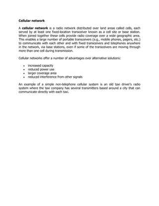 Cellular network

A cellular network is a radio network distributed over land areas called cells, each
served by at least one fixed-location transceiver known as a cell site or base station.
When joined together these cells provide radio coverage over a wide geographic area.
This enables a large number of portable transceivers (e.g., mobile phones, pagers, etc.)
to communicate with each other and with fixed transceivers and telephones anywhere
in the network, via base stations, even if some of the transceivers are moving through
more than one cell during transmission.

Cellular networks offer a number of advantages over alternative solutions:

      increased capacity
      reduced power use
      larger coverage area
      reduced interference from other signals

An example of a simple non-telephone cellular system is an old taxi driver's radio
system where the taxi company has several transmitters based around a city that can
communicate directly with each taxi.
 