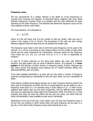 Frequency reuse

The key characteristic of a cellular network is the ability to re-use frequencies to
increase both coverage and capacity. As described above, adjacent cells must utilize
different frequencies, however there is no problem with two cells sufficiently far apart
operating on the same frequency. The elements that determine frequency reuse are the
reuse distance and the reuse factor.

The reuse distance, D is calculated as



where R is the cell radius and N is the number of cells per cluster. Cells may vary in
radius in the ranges (1 km to 30 km). The boundaries of the cells can also overlap
between adjacent cells and large cells can be divided into smaller cells

The frequency reuse factor is the rate at which the same frequency can be used in the
network. It is 1/K (or K according to some books) where K is the number of cells which
cannot use the same frequencies for transmission. Common values for the frequency
reuse factor are 1/3, 1/4, 1/7, 1/9 and 1/12 (or 3, 4, 7, 9 and 12 depending on
notation).

In case of N sector antennas on the same base station site, each with different
direction, the base station site can serve N different sectors. N is typically 3. A reuse
pattern of N/K denotes a further division in frequency among N sector antennas per
site. Some current and historical reuse patterns are 3/7 (North American AMPS), 6/4
(Motorola NAMPS), and 3/4 (GSM).

If the total available bandwidth is B, each cell can only utilize a number of frequency
channels corresponding to a bandwidth of B/K, and each sector can use a bandwidth of
B/NK.

Code division multiple access-based systems use a wider frequency band to achieve the
same rate of transmission as FDMA, but this is compensated for by the ability to use a
frequency reuse factor of 1, for example using a reuse pattern of 1/1. In other words,
adjacent base station sites use the same frequencies, and the different base stations
and users are separated by codes rather than frequencies. While N is shown as 1 in this
example, that does not mean the CDMA cell has only one sector, but rather that the
entire cell bandwidth is also available to each sector individually.

Depending on the size of the city, a taxi system may not have any frequency-reuse in
its own city, but certainly in other nearby cities, the same frequency can be used. In a
big city, on the other hand, frequency-reuse could certainly be in use.
 