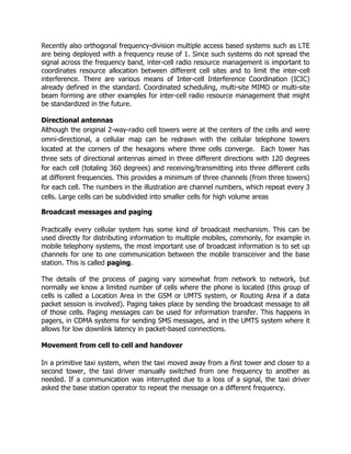 Recently also orthogonal frequency-division multiple access based systems such as LTE
are being deployed with a frequency reuse of 1. Since such systems do not spread the
signal across the frequency band, inter-cell radio resource management is important to
coordinates resource allocation between different cell sites and to limit the inter-cell
interference. There are various means of Inter-cell Interference Coordination (ICIC)
already defined in the standard. Coordinated scheduling, multi-site MIMO or multi-site
beam forming are other examples for inter-cell radio resource management that might
be standardized in the future.

Directional antennas
Although the original 2-way-radio cell towers were at the centers of the cells and were
omni-directional, a cellular map can be redrawn with the cellular telephone towers
located at the corners of the hexagons where three cells converge. Each tower has
three sets of directional antennas aimed in three different directions with 120 degrees
for each cell (totaling 360 degrees) and receiving/transmitting into three different cells
at different frequencies. This provides a minimum of three channels (from three towers)
for each cell. The numbers in the illustration are channel numbers, which repeat every 3
cells. Large cells can be subdivided into smaller cells for high volume areas

Broadcast messages and paging

Practically every cellular system has some kind of broadcast mechanism. This can be
used directly for distributing information to multiple mobiles, commonly, for example in
mobile telephony systems, the most important use of broadcast information is to set up
channels for one to one communication between the mobile transceiver and the base
station. This is called paging.

The details of the process of paging vary somewhat from network to network, but
normally we know a limited number of cells where the phone is located (this group of
cells is called a Location Area in the GSM or UMTS system, or Routing Area if a data
packet session is involved). Paging takes place by sending the broadcast message to all
of those cells. Paging messages can be used for information transfer. This happens in
pagers, in CDMA systems for sending SMS messages, and in the UMTS system where it
allows for low downlink latency in packet-based connections.

Movement from cell to cell and handover

In a primitive taxi system, when the taxi moved away from a first tower and closer to a
second tower, the taxi driver manually switched from one frequency to another as
needed. If a communication was interrupted due to a loss of a signal, the taxi driver
asked the base station operator to repeat the message on a different frequency.
 