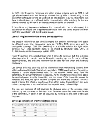 In IS-95 inter-frequency handovers and older analog systems such as NMT it will
typically be impossible to test the target channel directly while communicating. In this
case other techniques have to be used such as pilot beacons in IS-95. This means that
there is almost always a brief break in the communication while searching for the new
channel followed by the risk of an unexpected return to the old channel.

If there is no ongoing communication or the communication can be interrupted, it is
possible for the mobile unit to spontaneously move from one cell to another and then
notify the base station with the strongest signal.

Cellular frequency choice in mobile phone networks

The effect of frequency on cell coverage means that different frequencies serve better
for different uses. Low frequencies, such as 450 MHz NMT, serve very well for
countryside coverage. GSM 900 (900 MHz) is a suitable solution for light urban
coverage. GSM 1800 (1.8 GHz) starts to be limited by structural walls. UMTS, at
2.1 GHz is quite similar in coverage to GSM 1800.

Higher frequencies are a disadvantage when it comes to coverage, but it is a decided
advantage when it comes to capacity. Pico cells, covering e.g. one floor of a building,
become possible, and the same frequency can be used for cells which are practically
neighbours.

Cell service area may also vary due to interference from transmitting systems, both
within and around that cell. This is true especially in CDMA based systems. The receiver
requires a certain signal-to-noise ratio. As the receiver moves away from the
transmitter, the power transmitted is reduced. As the interference (noise) rises above
the received power from the transmitter, and the power of the transmitter cannot be
increased any more, the signal becomes corrupted and eventually unusable. In CDMA-
based systems, the effect of interference from other mobile transmitters in the same
cell on coverage area is very marked and has a special name, cell breathing.

One can see examples of cell coverage by studying some of the coverage maps
provided by real operators on their web sites. In certain cases they may mark the site
of the transmitter, in others it can be calculated by working out the point of strongest
coverage.

Coverage comparison of different frequencies
 