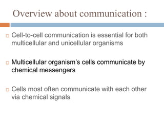 Overview about communication :
Cell-to-cell communication is essential for both
multicellular and unicellular organisms
Multicellular organism’s cells communicate by
chemical messengers
Cells most often communicate with each other
via chemical signals