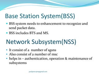 Base Station System(BSS)
 BSS system needs to enhancement to recognize and
send packet data.
 BSS includes BTS and MS.
Network Subsystem(NSS)
 It consist of a number of sgsns
 Also consist of a number of msc
 helps in – authentication, operation & maintenance of
subsystems
paulpeter460@gmail.com
 