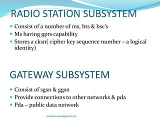 RADIO STATION SUBSYSTEM
 Consist of a number of ms, bts & bsc’s
 Ms having gprs capability
 Stores a cksn( cipher key sequence number – a logical
identity)
GATEWAY SUBSYSTEM
 Consist of sgsn & ggsn
 Provide connections to other networks & pda
 Pda – public data network
paulpeter460@gmail.com
 