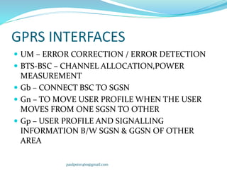 GPRS INTERFACES
 UM – ERROR CORRECTION / ERROR DETECTION
 BTS-BSC – CHANNEL ALLOCATION,POWER
MEASUREMENT
 Gb – CONNECT BSC TO SGSN
 Gn – TO MOVE USER PROFILE WHEN THE USER
MOVES FROM ONE SGSN TO OTHER
 Gp – USER PROFILE AND SIGNALLING
INFORMATION B/W SGSN & GGSN OF OTHER
AREA
paulpeter460@gmail.com
 