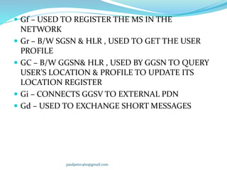  Gf – USED TO REGISTER THE MS IN THE
NETWORK
 Gr – B/W SGSN & HLR , USED TO GET THE USER
PROFILE
 GC – B/W GGSN& HLR , USED BY GGSN TO QUERY
USER’S LOCATION & PROFILE TO UPDATE ITS
LOCATION REGISTER
 Gi – CONNECTS GGSV TO EXTERNAL PDN
 Gd – USED TO EXCHANGE SHORT MESSAGES
paulpeter460@gmail.com
 