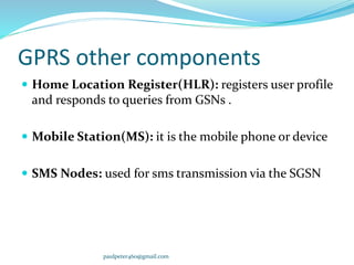 GPRS other components
 Home Location Register(HLR): registers user profile
and responds to queries from GSNs .
 Mobile Station(MS): it is the mobile phone or device
 SMS Nodes: used for sms transmission via the SGSN
paulpeter460@gmail.com
 