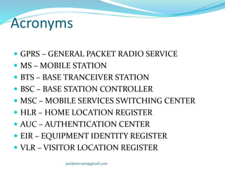 Acronyms
 GPRS – GENERAL PACKET RADIO SERVICE
 MS – MOBILE STATION
 BTS – BASE TRANCEIVER STATION
 BSC – BASE STATION CONTROLLER
 MSC – MOBILE SERVICES SWITCHING CENTER
 HLR – HOME LOCATION REGISTER
 AUC – AUTHENTICATION CENTER
 EIR – EQUIPMENT IDENTITY REGISTER
 VLR – VISITOR LOCATION REGISTER
paulpeter460@gmail.com
 