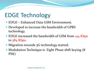 paulpeter460@gmail.com
EDGE Technology
 EDGE – Enhanced Data GSM Environment.
 Developed to increase the bandwidth of GPRS
technology.
 EDGE increased the bandwidth of GSM from 144 Kbps
to 384 Kbps.
 Migration towards 3G technology started.
 Modulation Technique is Eight Phase shift keying (8
PSK)
 