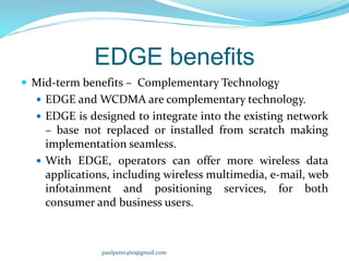 EDGE benefits
 Mid-term benefits – Complementary Technology
 EDGE and WCDMA are complementary technology.
 EDGE is designed to integrate into the existing network
– base not replaced or installed from scratch making
implementation seamless.
 With EDGE, operators can offer more wireless data
applications, including wireless multimedia, e-mail, web
infotainment and positioning services, for both
consumer and business users.
paulpeter460@gmail.com
 