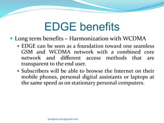 EDGE benefits
 Long term benefits – Harmonization with WCDMA
 EDGE can be seen as a foundation toward one seamless
GSM and WCDMA network with a combined core
network and different access methods that are
transparent to the end user.
 Subscribers will be able to browse the Internet on their
mobile phones, personal digital assistants or laptops at
the same speed as on stationary personal computers.
paulpeter460@gmail.com
 