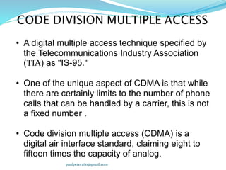 • A digital multiple access technique specified by
the Telecommunications Industry Association
(TIA) as "IS-95.“
• One of the unique aspect of CDMA is that while
there are certainly limits to the number of phone
calls that can be handled by a carrier, this is not
a fixed number .
• Code division multiple access (CDMA) is a
digital air interface standard, claiming eight to
fifteen times the capacity of analog.
paulpeter460@gmail.com
 