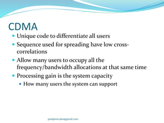 CDMA
 Unique code to differentiate all users
 Sequence used for spreading have low cross-
correlations
 Allow many users to occupy all the
frequency/bandwidth allocations at that same time
 Processing gain is the system capacity
 How many users the system can support
paulpeter460@gmail.com
 