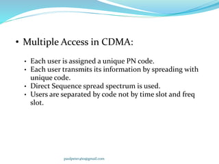 • Multiple Access in CDMA:
• Each user is assigned a unique PN code.
• Each user transmits its information by spreading with
unique code.
• Direct Sequence spread spectrum is used.
• Users are separated by code not by time slot and freq
slot.
paulpeter460@gmail.com
 