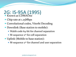 2G: IS-95A (1995) Known as CDMAOne
 Chip rate at 1.25Mbps
 Convolutional codes, Viterbi Decoding
 Downlink (Base station to mobile):
 Walsh code 64-bit for channel separation
 M-sequence 215 for cell separation
 Uplink (Mobile to base station):
 M-sequence 241 for channel and user separation
paulpeter460@gmail.com
 