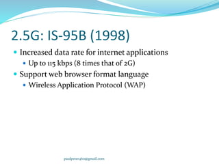 2.5G: IS-95B (1998)
 Increased data rate for internet applications
 Up to 115 kbps (8 times that of 2G)
 Support web browser format language
 Wireless Application Protocol (WAP)
paulpeter460@gmail.com
 