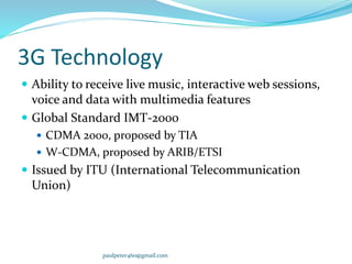 3G Technology
 Ability to receive live music, interactive web sessions,
voice and data with multimedia features
 Global Standard IMT-2000
 CDMA 2000, proposed by TIA
 W-CDMA, proposed by ARIB/ETSI
 Issued by ITU (International Telecommunication
Union)
paulpeter460@gmail.com
 