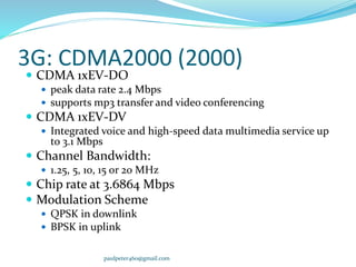 3G: CDMA2000 (2000)
 CDMA 1xEV-DO
 peak data rate 2.4 Mbps
 supports mp3 transfer and video conferencing
 CDMA 1xEV-DV
 Integrated voice and high-speed data multimedia service up
to 3.1 Mbps
 Channel Bandwidth:
 1.25, 5, 10, 15 or 20 MHz
 Chip rate at 3.6864 Mbps
 Modulation Scheme
 QPSK in downlink
 BPSK in uplink
paulpeter460@gmail.com
 