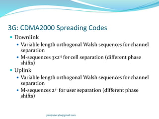 3G: CDMA2000 Spreading Codes
 Downlink
 Variable length orthogonal Walsh sequences for channel
separation
 M-sequences 3x215 for cell separation (different phase
shifts)
 Uplink
 Variable length orthogonal Walsh sequences for channel
separation
 M-sequences 241 for user separation (different phase
shifts)
paulpeter460@gmail.com
 