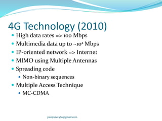 4G Technology (2010)
 High data rates => 100 Mbps
 Multimedia data up to ~102 Mbps
 IP-oriented network => Internet
 MIMO using Multiple Antennas
 Spreading code
 Non-binary sequences
 Multiple Access Technique
 MC-CDMA
paulpeter460@gmail.com
 