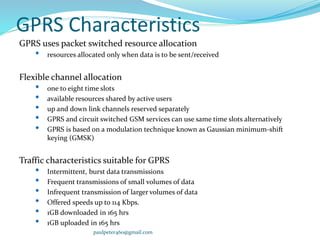 GPRS Characteristics
GPRS uses packet switched resource allocation
• resources allocated only when data is to be sent/received
Flexible channel allocation
• one to eight time slots
• available resources shared by active users
• up and down link channels reserved separately
• GPRS and circuit switched GSM services can use same time slots alternatively
• GPRS is based on a modulation technique known as Gaussian minimum-shift
keying (GMSK)
Traffic characteristics suitable for GPRS
• Intermittent, burst data transmissions
• Frequent transmissions of small volumes of data
• Infrequent transmission of larger volumes of data
• Offered speeds up to 114 Kbps.
• 1GB downloaded in 165 hrs
• 1GB uploaded in 165 hrs
paulpeter460@gmail.com
 