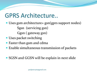 GPRS Architecture..
 Uses gsm architecture+ gsn(gprs support nodes)
Sgsn (servicing gsn)
Ggsn ( gateway gsn)
 Uses packet switching
 Faster than gsm and cdma
 Enable simultaneous transmission of packets
 SGSN and GGSN will be explain in next slide
paulpeter460@gmail.com
 