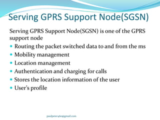 Serving GPRS Support Node(SGSN)
Serving GPRS Support Node(SGSN) is one of the GPRS
support node
 Routing the packet switched data to and from the ms
 Mobility management
 Location management
 Authentication and charging for calls
 Stores the location information of the user
 User’s profile
paulpeter460@gmail.com
 