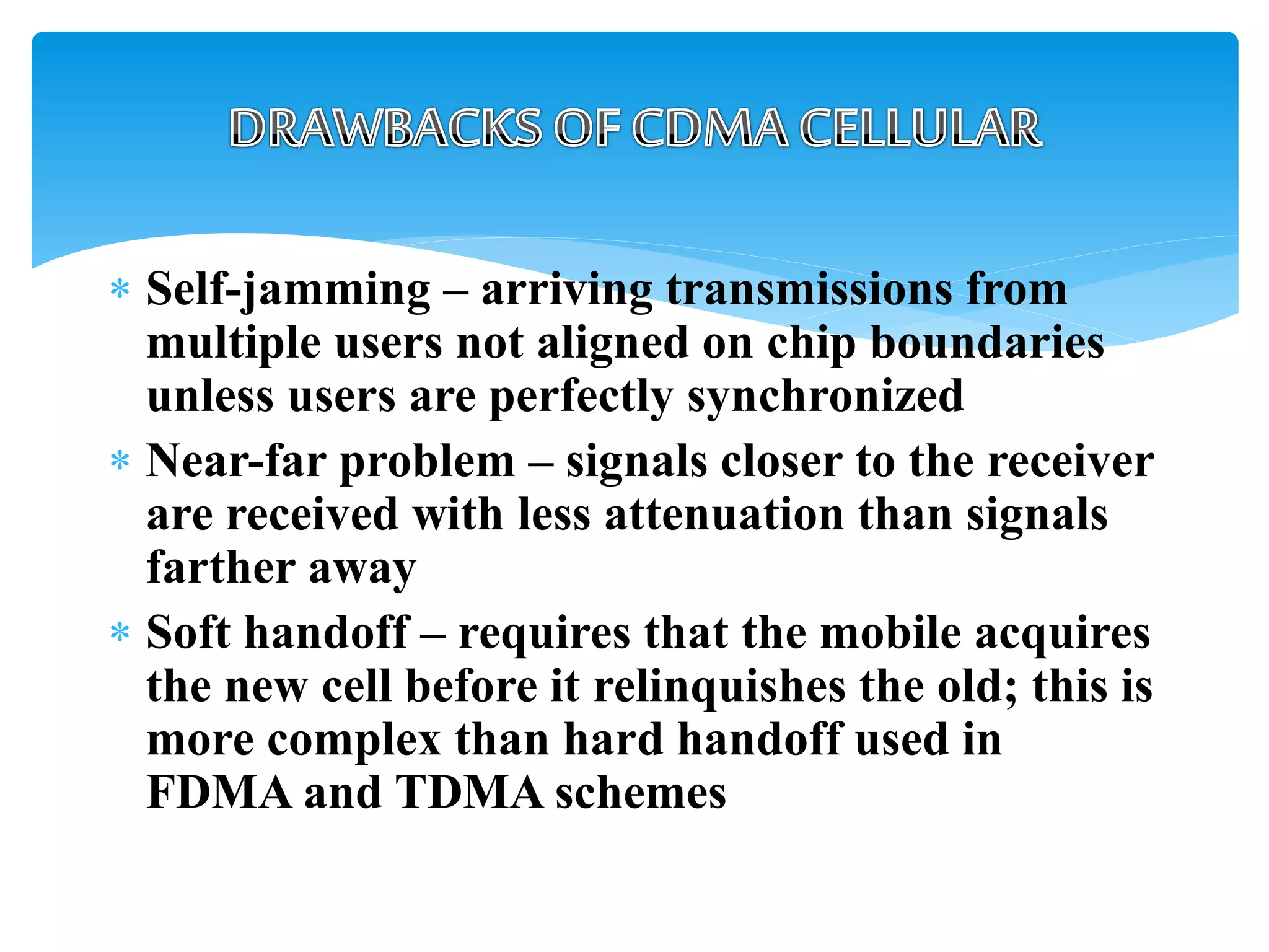  Self-jamming – arriving transmissions from
multiple users not aligned on chip boundaries
unless users are perfectly synchronized
 Near-far problem – signals closer to the receiver
are received with less attenuation than signals
farther away
 Soft handoff – requires that the mobile acquires
the new cell before it relinquishes the old; this is
more complex than hard handoff used in
FDMA and TDMA schemes
 