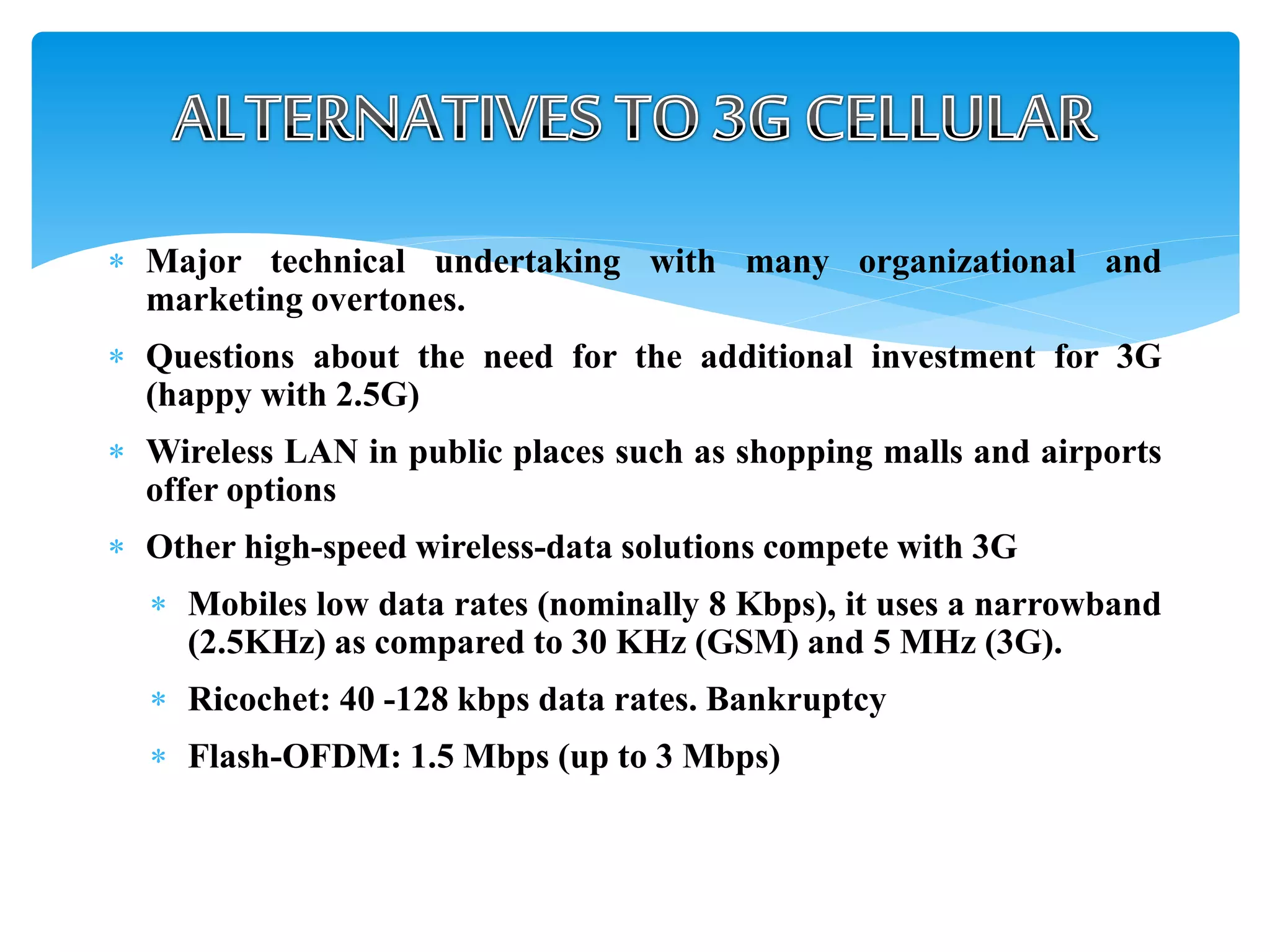  Major technical undertaking with many organizational and
marketing overtones.
 Questions about the need for the additional investment for 3G
(happy with 2.5G)
 Wireless LAN in public places such as shopping malls and airports
offer options
 Other high-speed wireless-data solutions compete with 3G
 Mobiles low data rates (nominally 8 Kbps), it uses a narrowband
(2.5KHz) as compared to 30 KHz (GSM) and 5 MHz (3G).
 Ricochet: 40 -128 kbps data rates. Bankruptcy
 Flash-OFDM: 1.5 Mbps (up to 3 Mbps)
 