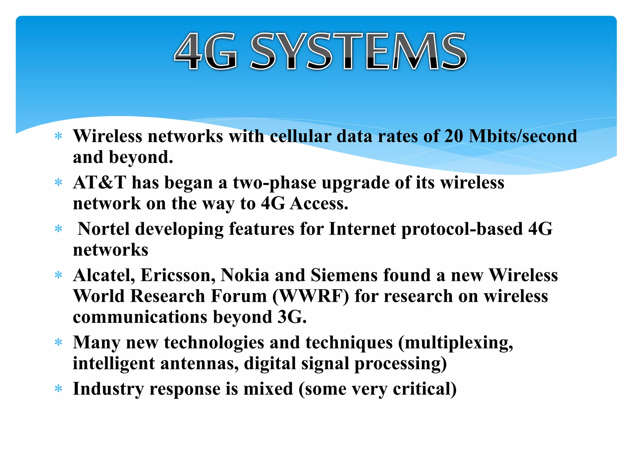  Wireless networks with cellular data rates of 20 Mbits/second
and beyond.
 AT&T has began a two-phase upgrade of its wireless
network on the way to 4G Access.
 Nortel developing features for Internet protocol-based 4G
networks
 Alcatel, Ericsson, Nokia and Siemens found a new Wireless
World Research Forum (WWRF) for research on wireless
communications beyond 3G.
 Many new technologies and techniques (multiplexing,
intelligent antennas, digital signal processing)
 Industry response is mixed (some very critical)
 