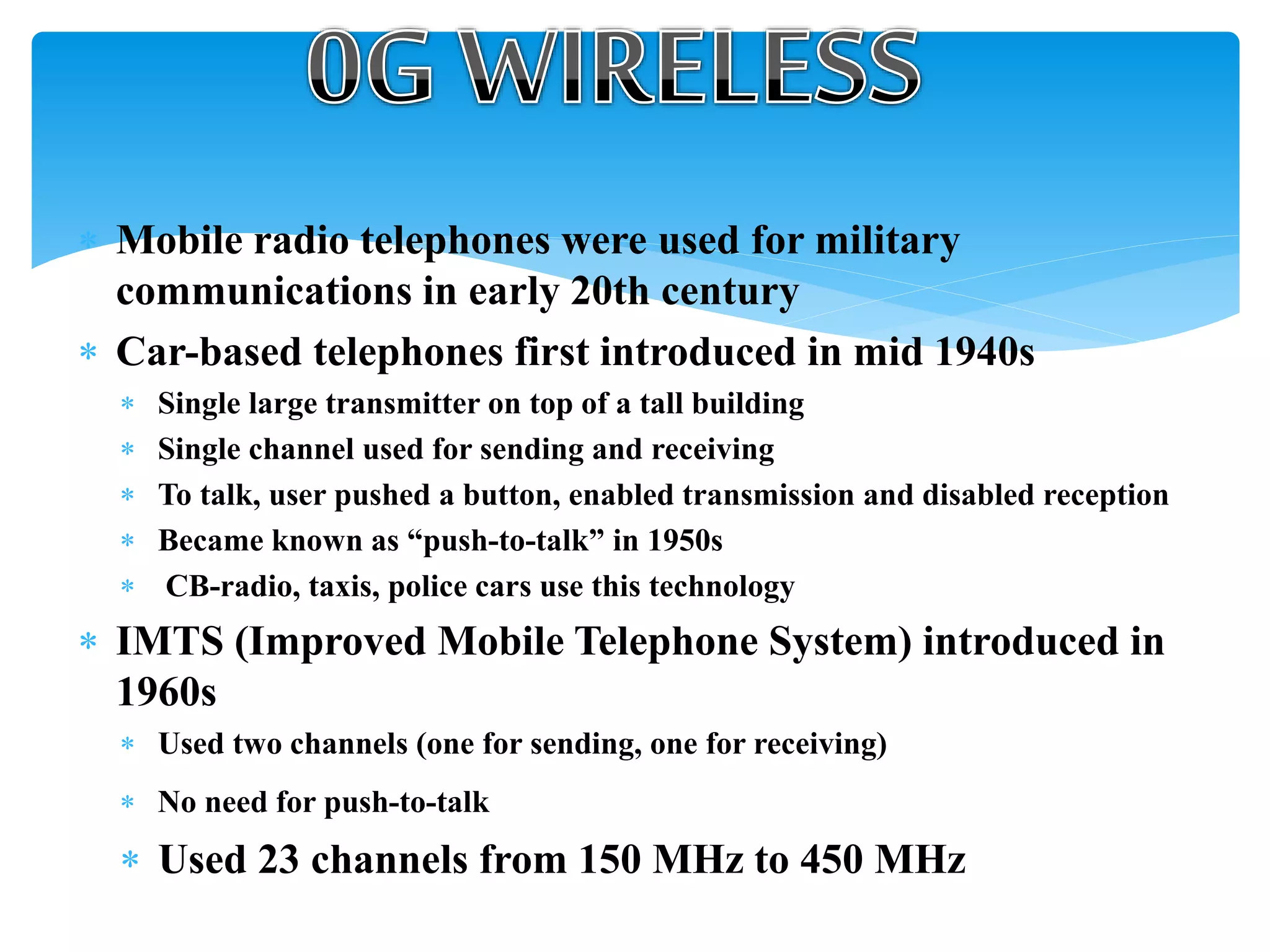  Mobile radio telephones were used for military
communications in early 20th century
 Car-based telephones first introduced in mid 1940s
 Single large transmitter on top of a tall building
 Single channel used for sending and receiving
 To talk, user pushed a button, enabled transmission and disabled reception
 Became known as “push-to-talk” in 1950s
 CB-radio, taxis, police cars use this technology
 IMTS (Improved Mobile Telephone System) introduced in
1960s
 Used two channels (one for sending, one for receiving)
 No need for push-to-talk
 Used 23 channels from 150 MHz to 450 MHz
 