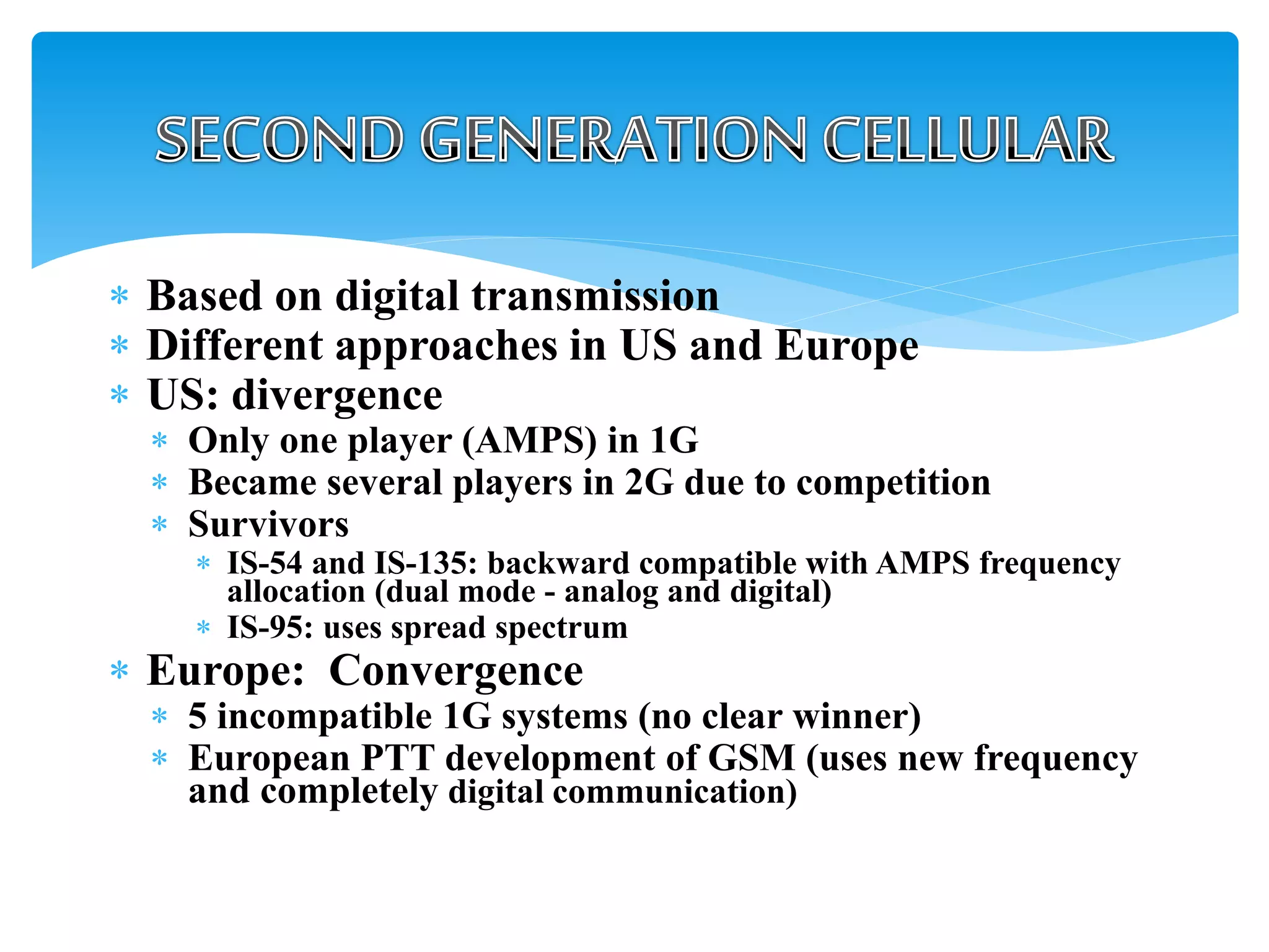  Based on digital transmission
 Different approaches in US and Europe
 US: divergence
 Only one player (AMPS) in 1G
 Became several players in 2G due to competition
 Survivors
 IS-54 and IS-135: backward compatible with AMPS frequency
allocation (dual mode - analog and digital)
 IS-95: uses spread spectrum
 Europe: Convergence
 5 incompatible 1G systems (no clear winner)
 European PTT development of GSM (uses new frequency
and completely digital communication)
 