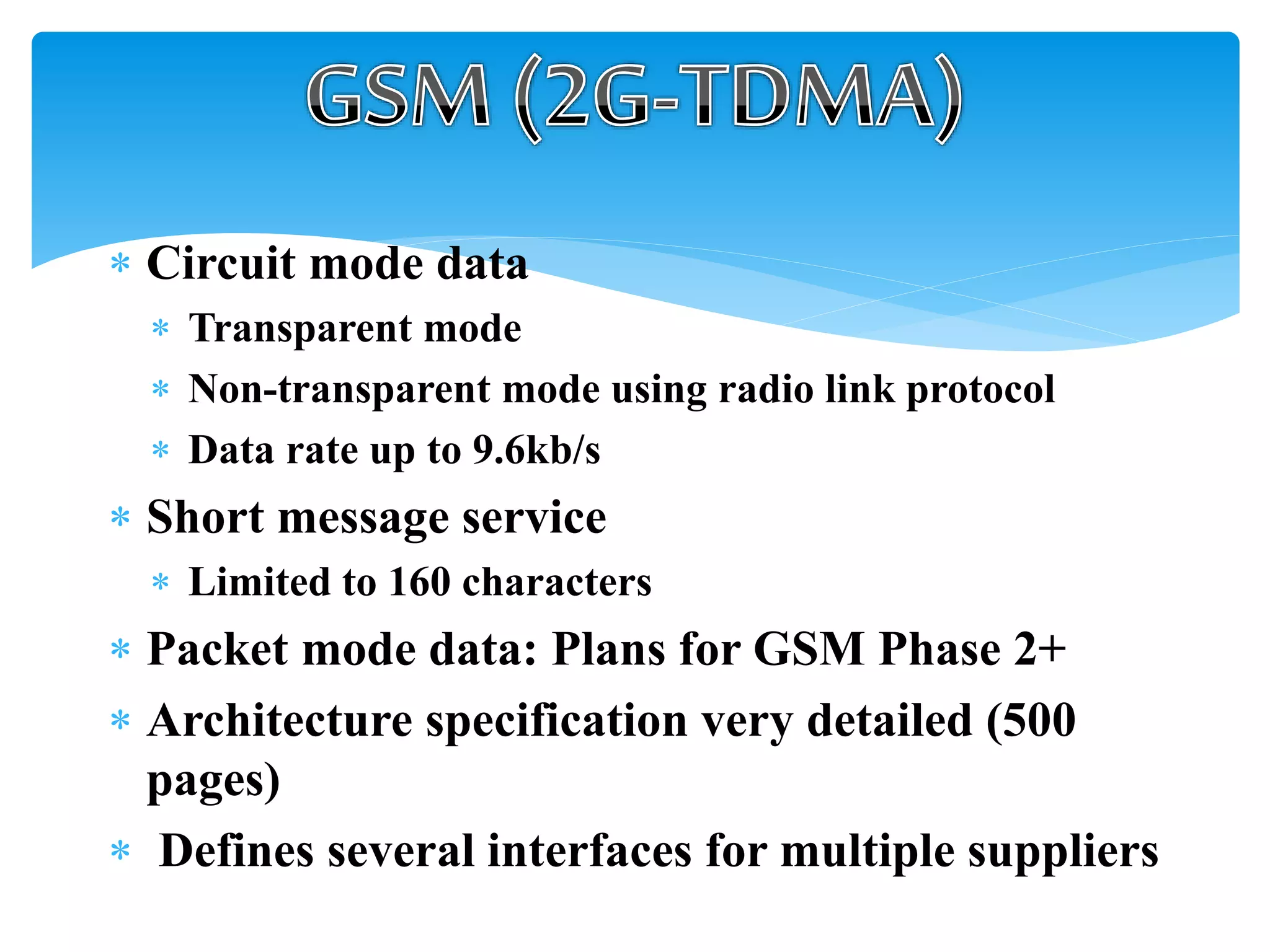  Circuit mode data
 Transparent mode
 Non-transparent mode using radio link protocol
 Data rate up to 9.6kb/s
 Short message service
 Limited to 160 characters
 Packet mode data: Plans for GSM Phase 2+
 Architecture specification very detailed (500
pages)
 Defines several interfaces for multiple suppliers
 
