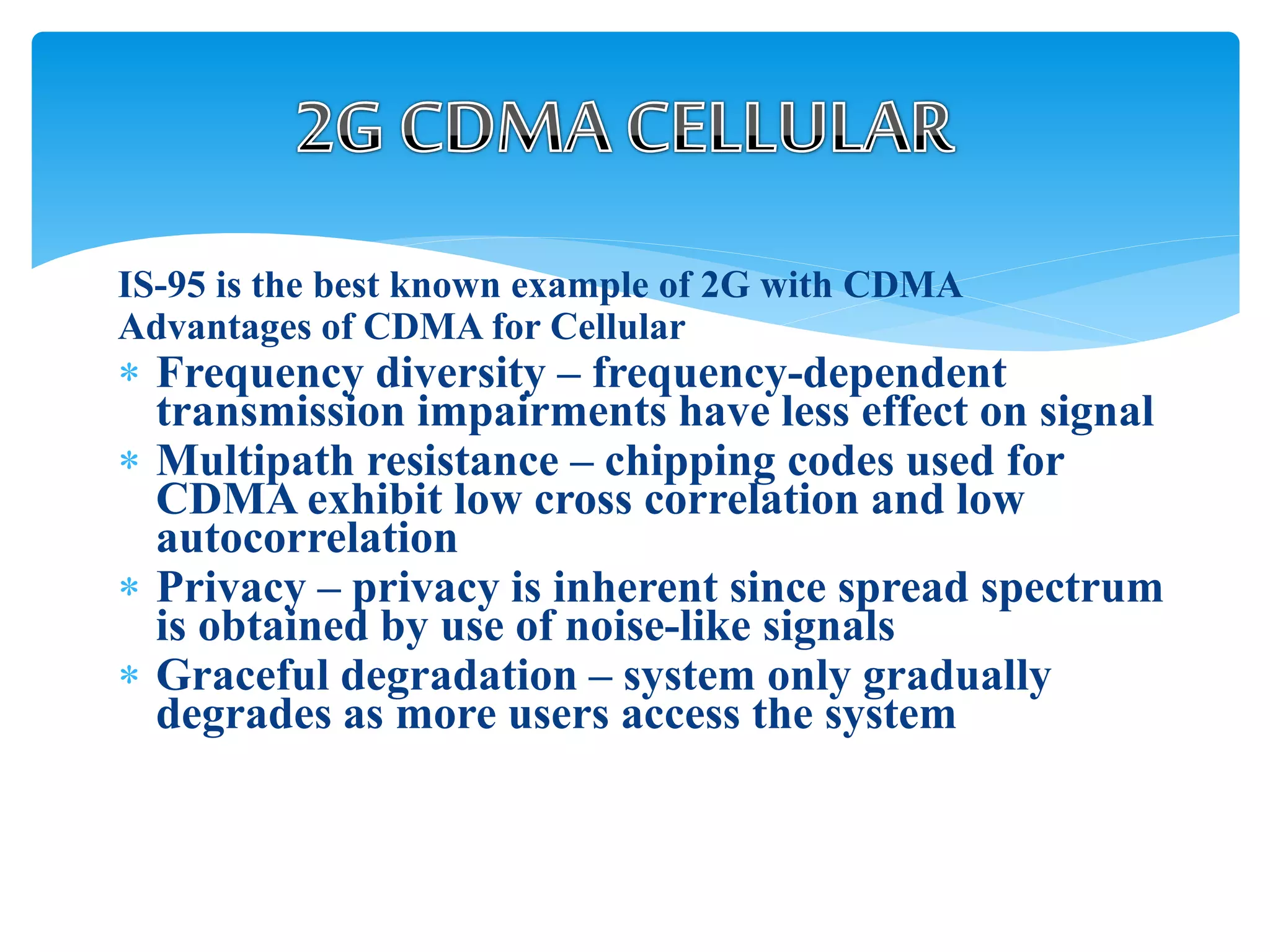 IS-95 is the best known example of 2G with CDMA
Advantages of CDMA for Cellular
 Frequency diversity – frequency-dependent
transmission impairments have less effect on signal
 Multipath resistance – chipping codes used for
CDMA exhibit low cross correlation and low
autocorrelation
 Privacy – privacy is inherent since spread spectrum
is obtained by use of noise-like signals
 Graceful degradation – system only gradually
degrades as more users access the system
 