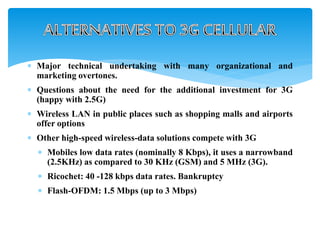  Major technical undertaking with many organizational and
marketing overtones.
 Questions about the need for the additional investment for 3G
(happy with 2.5G)
 Wireless LAN in public places such as shopping malls and airports
offer options
 Other high-speed wireless-data solutions compete with 3G
 Mobiles low data rates (nominally 8 Kbps), it uses a narrowband
(2.5KHz) as compared to 30 KHz (GSM) and 5 MHz (3G).
 Ricochet: 40 -128 kbps data rates. Bankruptcy
 Flash-OFDM: 1.5 Mbps (up to 3 Mbps)
 