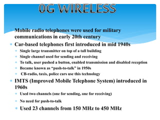  Mobile radio telephones were used for military
communications in early 20th century
 Car-based telephones first introduced in mid 1940s
 Single large transmitter on top of a tall building
 Single channel used for sending and receiving
 To talk, user pushed a button, enabled transmission and disabled reception
 Became known as “push-to-talk” in 1950s
 CB-radio, taxis, police cars use this technology
 IMTS (Improved Mobile Telephone System) introduced in
1960s
 Used two channels (one for sending, one for receiving)
 No need for push-to-talk
 Used 23 channels from 150 MHz to 450 MHz
 