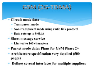  Circuit mode data
 Transparent mode
 Non-transparent mode using radio link protocol
 Data rate up to 9.6kb/s
 Short message service
 Limited to 160 characters
 Packet mode data: Plans for GSM Phase 2+
 Architecture specification very detailed (500
pages)
 Defines several interfaces for multiple suppliers
 