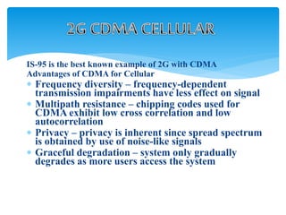 IS-95 is the best known example of 2G with CDMA
Advantages of CDMA for Cellular
 Frequency diversity – frequency-dependent
transmission impairments have less effect on signal
 Multipath resistance – chipping codes used for
CDMA exhibit low cross correlation and low
autocorrelation
 Privacy – privacy is inherent since spread spectrum
is obtained by use of noise-like signals
 Graceful degradation – system only gradually
degrades as more users access the system
 
