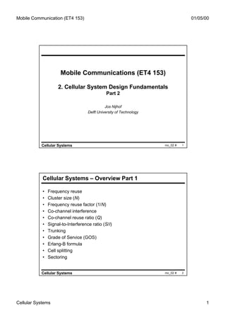 Mobile Communication (ET4 153)                                                      01/05/00




                      Mobile Communications (ET4 153)

                     2. Cellular System Design Fundamentals
                                               Part 2

                                               Jos Nijhof
                                     Delft University of Technology




           Cellular Systems                                           mc_02 #   1




            Cellular Systems – Overview Part 1

            •   Frequency reuse
            •   Cluster size (N)
            •   Frequency reuse factor (1/N)
            •   Co-channel interference
            •   Co-channel reuse ratio (Q)
            •   Signal-to-Interference ratio (S/I)
            •   Trunking
            •   Grade of Service (GOS)
            •   Erlang-B formula
            •   Cell splitting
            •   Sectoring


           Cellular Systems                                           mc_02 #   2




Cellular Systems                                                                          1
 