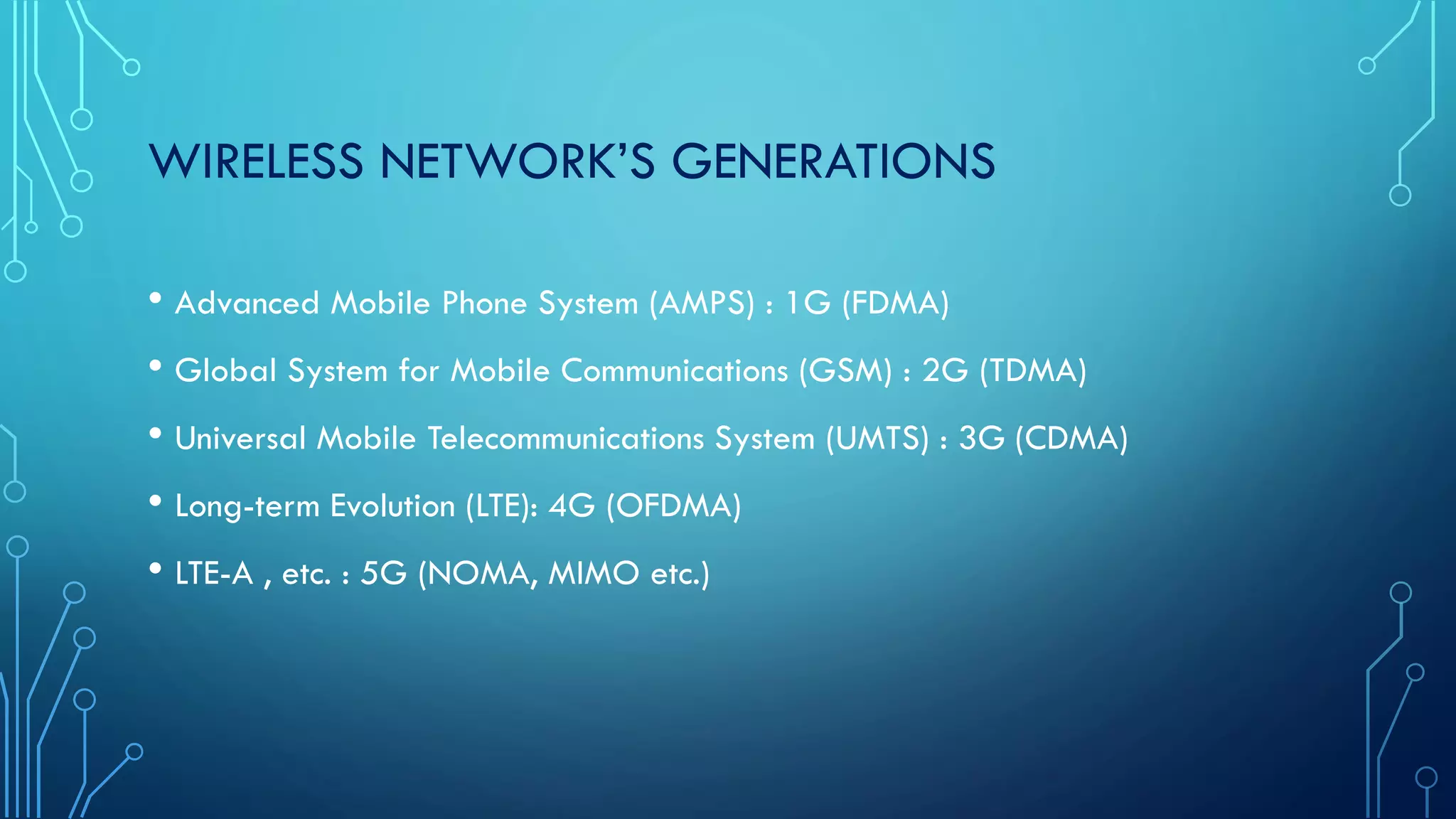 WIRELESS NETWORK’S GENERATIONS
• Advanced Mobile Phone System (AMPS) : 1G (FDMA)
• Global System for Mobile Communications (GSM) : 2G (TDMA)
• Universal Mobile Telecommunications System (UMTS) : 3G (CDMA)
• Long-term Evolution (LTE): 4G (OFDMA)
• LTE-A , etc. : 5G (NOMA, MIMO etc.)
 