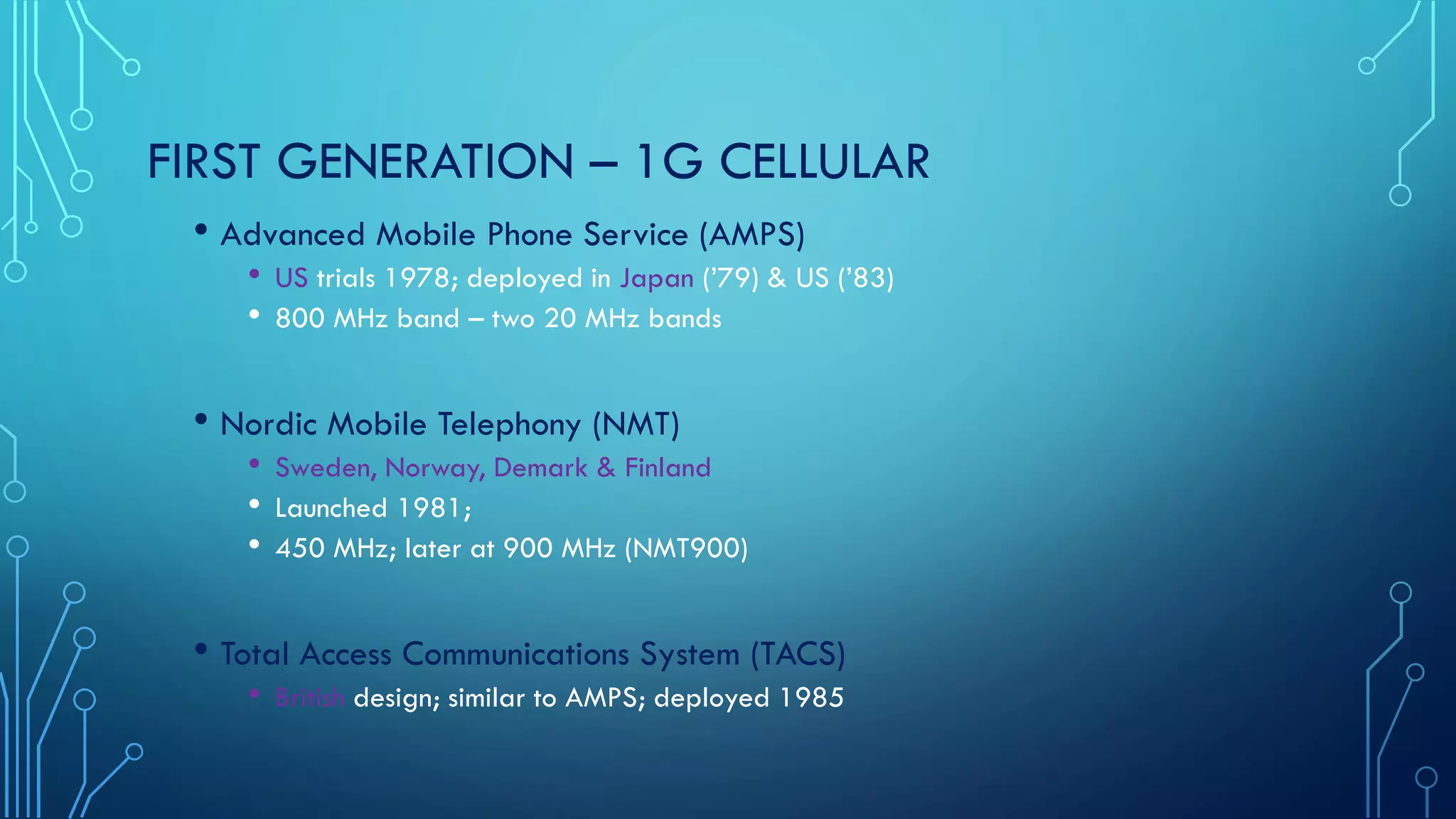 FIRST GENERATION – 1G CELLULAR
• Advanced Mobile Phone Service (AMPS)
• US trials 1978; deployed in Japan (’79) & US (’83)
• 800 MHz band – two 20 MHz bands
• Nordic Mobile Telephony (NMT)
• Sweden, Norway, Demark & Finland
• Launched 1981;
• 450 MHz; later at 900 MHz (NMT900)
• Total Access Communications System (TACS)
• British design; similar to AMPS; deployed 1985
 