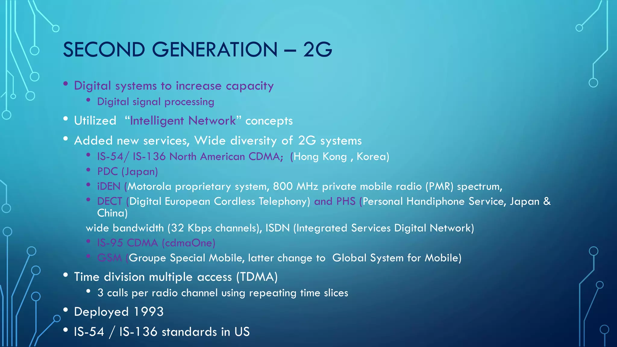 SECOND GENERATION – 2G
• Digital systems to increase capacity
• Digital signal processing
• Utilized “Intelligent Network” concepts
• Added new services, Wide diversity of 2G systems
• IS-54/ IS-136 North American CDMA; (Hong Kong , Korea)
• PDC (Japan)
• iDEN (Motorola proprietary system, 800 MHz private mobile radio (PMR) spectrum,
• DECT (Digital European Cordless Telephony) and PHS (Personal Handiphone Service, Japan &
China)
wide bandwidth (32 Kbps channels), ISDN (Integrated Services Digital Network)
• IS-95 CDMA (cdmaOne)
• GSM (Groupe Special Mobile, latter change to Global System for Mobile)
• Time division multiple access (TDMA)
• 3 calls per radio channel using repeating time slices
• Deployed 1993
• IS-54 / IS-136 standards in US
 
