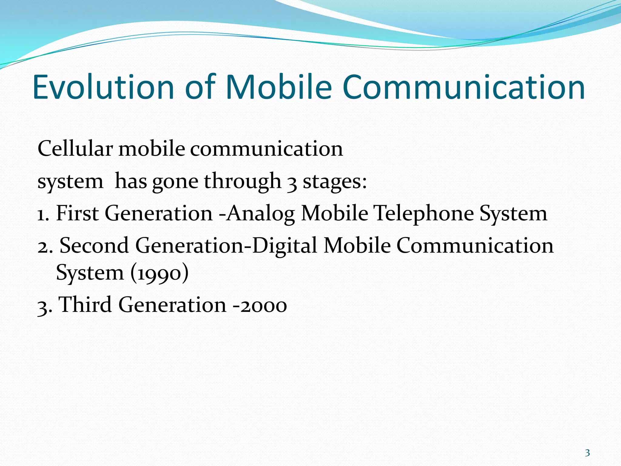Evolution of Mobile CommunicationCellular mobile communicationsystem  has gone through 3 stages: 1. First Generation -Analog Mobile Telephone System 2. Second Generation-Digital Mobile Communication System (1990)3. Third Generation -20003