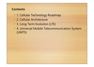 Contents
• 1. Cellular Technology Roadmap
• 2. Cellular Architecture
• 3. Long Term Evolution (LTE)
• 4. Universal Mobile Telecommunication System
(UMTS)
 